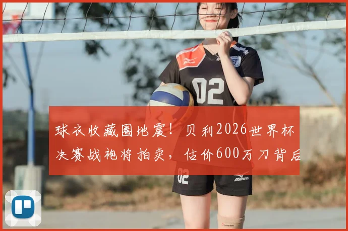 球衣收藏圈地震!贝利2026世界杯决赛战袍将拍卖,估价600万刀背后隐藏哪些信息?