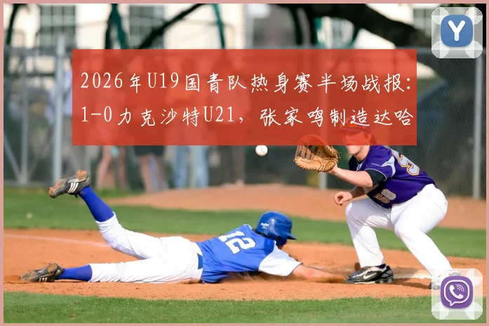 2026年U19国青队热身赛半场战报:1-0力克沙特U21,张家鸣制造达哈尔关键乌龙