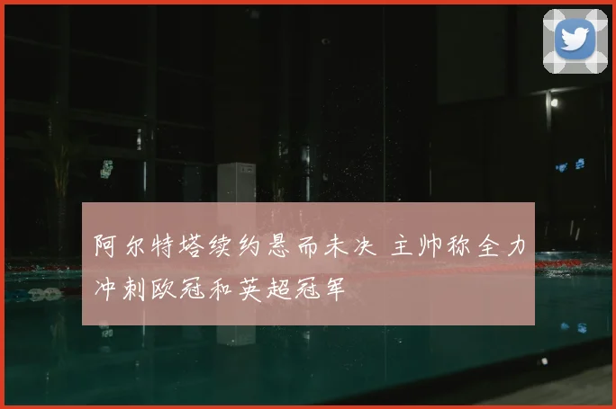 阿尔特塔续约悬而未决 主帅称全力冲刺欧冠和英超冠军
