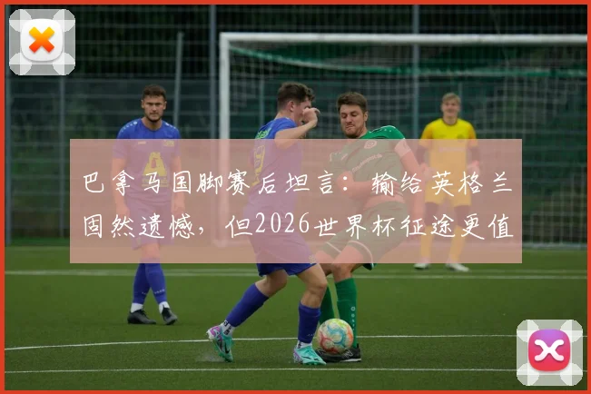 巴拿马国脚赛后坦言：输给英格兰固然遗憾，但2026世界杯征途更值得关注，球队心态与未来展望深度剖析