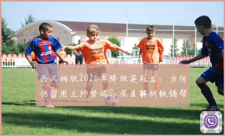西汉姆联2026年降级英冠后，为何仍留用主帅努诺？深度解析铁锤帮冲超策略与阵容洗牌