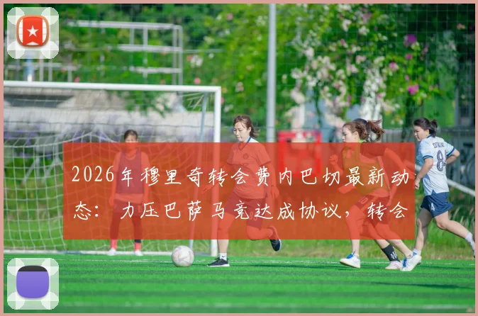 2026年穆里奇转会费内巴切最新动态:力压巴萨马竞达成协议,转会费与回归原因深度解读