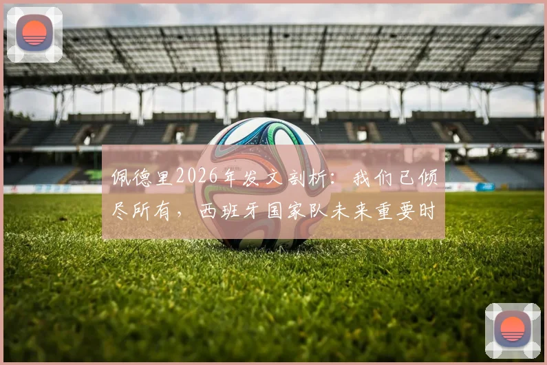 佩德里2026年发文剖析：我们已倾尽所有，西班牙国家队未来重要时刻前瞻与战术展望
