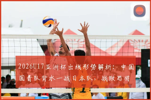 2026U17亚洲杯出线形势解析：中国国青队背水一战日本队，战败恐将直接出局，附最新阵容与历史交锋分析