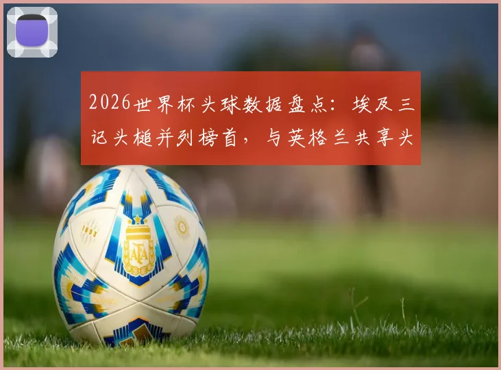 2026世界杯头球数据盘点:埃及三记头槌并列榜首,与英格兰共享头球王,附各队头球战术解析