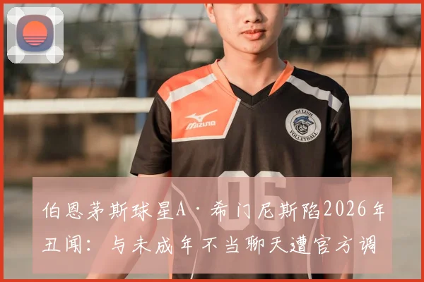伯恩茅斯球星A·希门尼斯陷2026年丑闻：与未成年不当聊天遭官方调查，事件进展与潜在处罚引关注