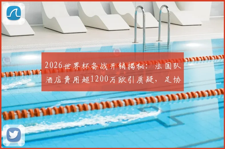 2026世界杯备战开销揭秘：法国队酒店费用超1200万欧引质疑，足协财务压力如何应对？