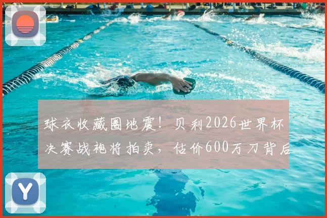 球衣收藏圈地震！贝利2026世界杯决赛战袍将拍卖，估价600万刀背后隐藏哪些信息？