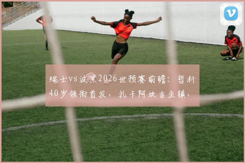 瑞士vs波黑2026世预赛前瞻：哲科40岁领衔首发，扎卡阿坎吉坐镇，恩博洛能否破局？