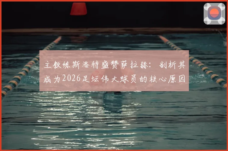 主教练斯洛特盛赞萨拉赫:剖析其成为2026足坛伟大球员的核心原因,对比同期巨星并解读永不满足的竞技精神