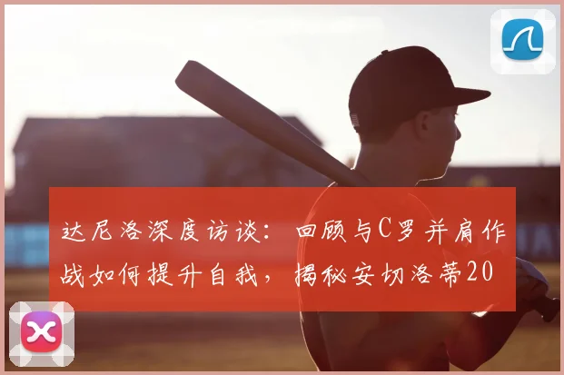 达尼洛深度访谈：回顾与C罗并肩作战如何提升自我，揭秘安切洛蒂2026年谦逊治军的成功之道