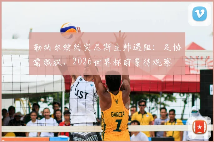 勒纳尔续约突尼斯主帅遇阻：足协需赋权，2026世界杯前景待观察