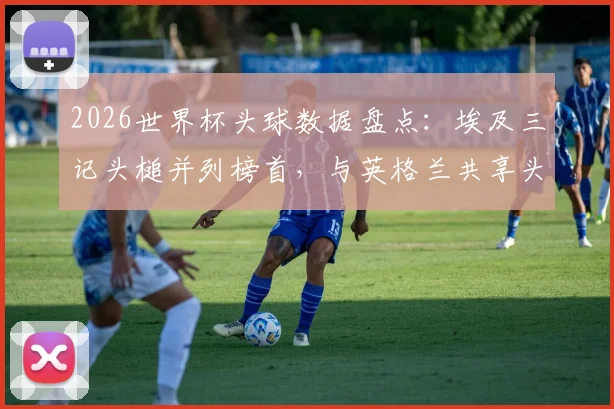 2026世界杯头球数据盘点：埃及三记头槌并列榜首，与英格兰共享头球王，附各队头球战术解析