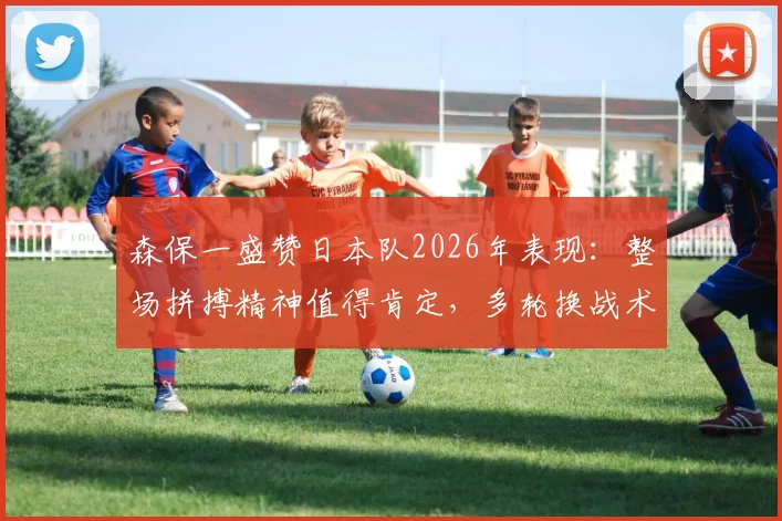 森保一盛赞日本队2026年表现:整场拼搏精神值得肯定,多轮换战术未崩盘成最大亮点
