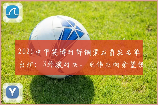2026中甲英博对阵铜梁龙首发名单出炉：3外援对决，毛伟杰向余望领衔出战，战术看点全解析