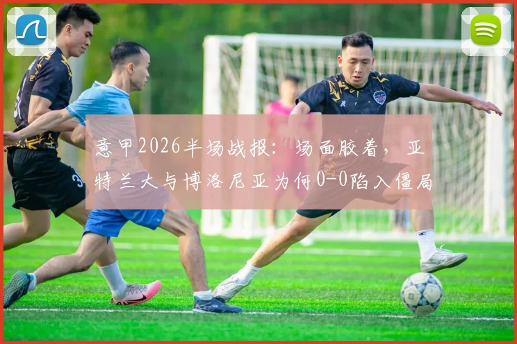 意甲2026半场战报：场面胶着，亚特兰大与博洛尼亚为何0-0陷入僵局？战术解析与球员点评