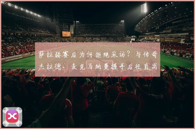 萨拉赫赛后为何拒绝采访？与传奇杰拉德、麦克马纳曼握手后径直离场，背后原因引猜测