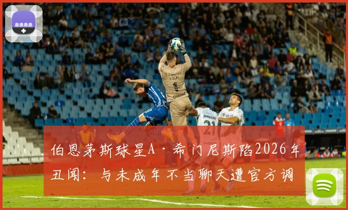 伯恩茅斯球星A·希门尼斯陷2026年丑闻：与未成年不当聊天遭官方调查，事件进展与潜在处罚引关注