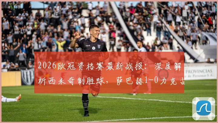 2026欧冠资格赛最新战报：深度解析西米奇制胜球，萨巴赫1-0力克古比斯，附全场录像回放与战术复盘