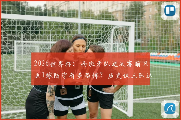 2026世界杯：西班牙队进决赛前只丢1球防守有多恐怖？历史仅三队达成，揭秘铁血防线养成秘诀