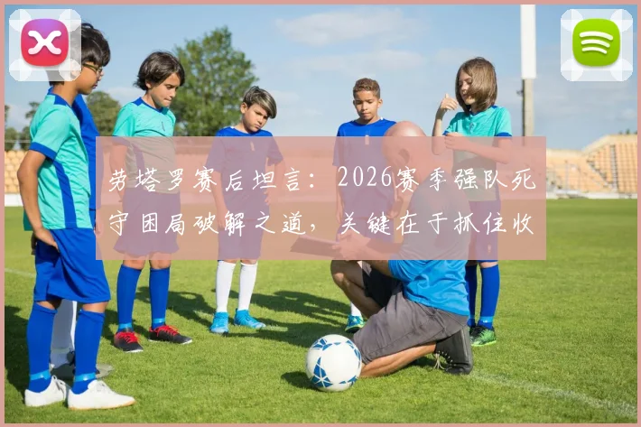 劳塔罗赛后坦言:2026赛季强队死守困局破解之道,关键在于抓住收缩防守后的绝佳机会