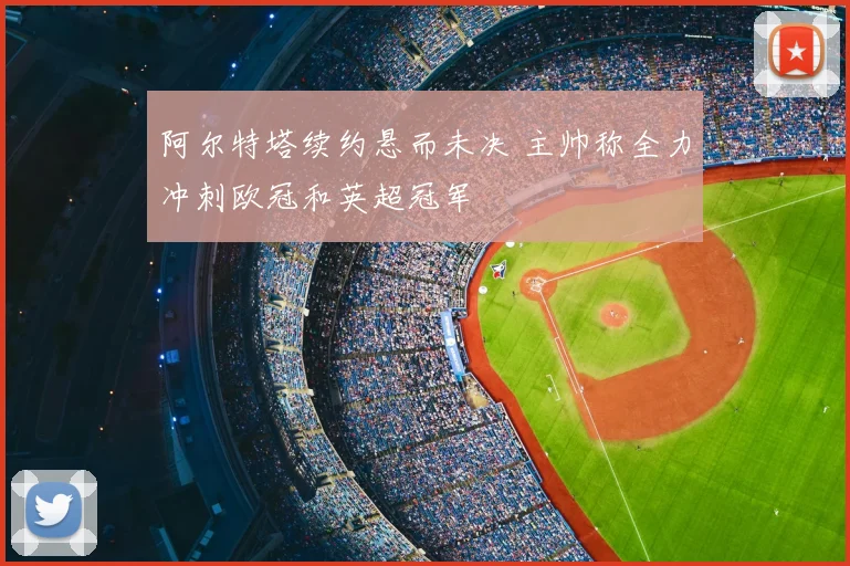 阿尔特塔续约悬而未决 主帅称全力冲刺欧冠和英超冠军