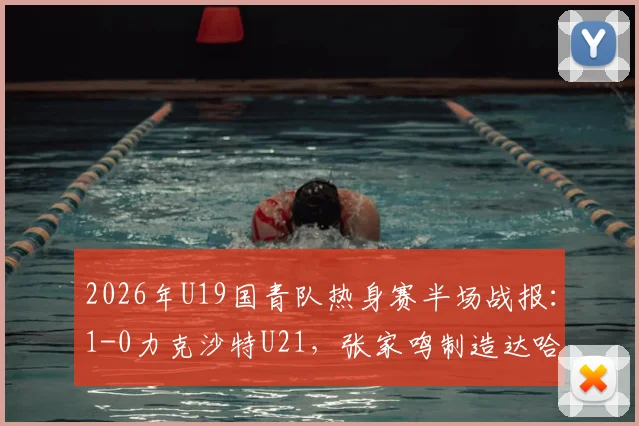 2026年U19国青队热身赛半场战报：1-0力克沙特U21，张家鸣制造达哈尔关键乌龙