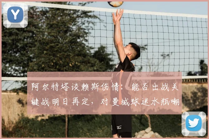 阿尔特塔谈赖斯伤情：能否出战关键战明日再定，对曼城球迷水瓶嘲讽事件一笑置之
