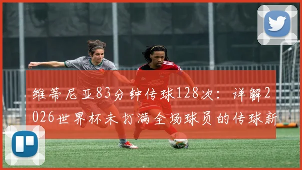 维蒂尼亚83分钟传球128次：详解2026世界杯未打满全场球员的传球新纪录，附传球数据统计榜单