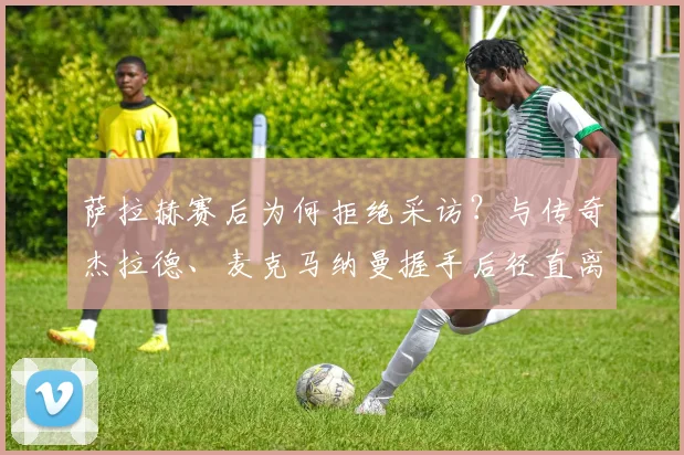 萨拉赫赛后为何拒绝采访？与传奇杰拉德、麦克马纳曼握手后径直离场，背后原因引猜测