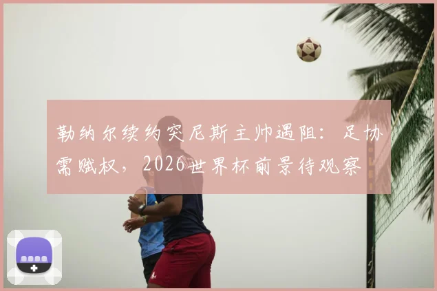 勒纳尔续约突尼斯主帅遇阻:足协需赋权,2026世界杯前景待观察
