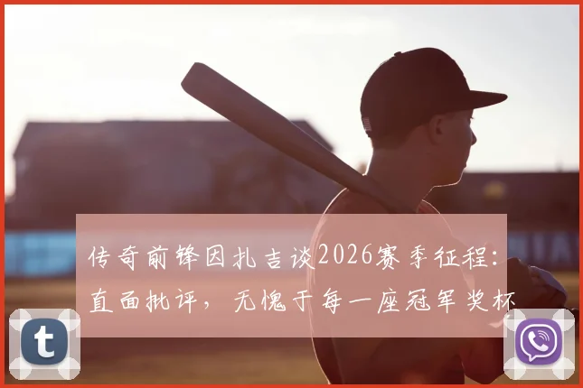 传奇前锋因扎吉谈2026赛季征程：直面批评，无愧于每一座冠军奖杯的奋斗历程