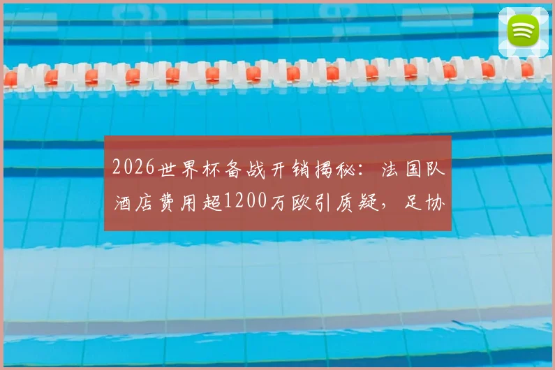 2026世界杯备战开销揭秘:法国队酒店费用超1200万欧引质疑,足协财务压力如何应对?