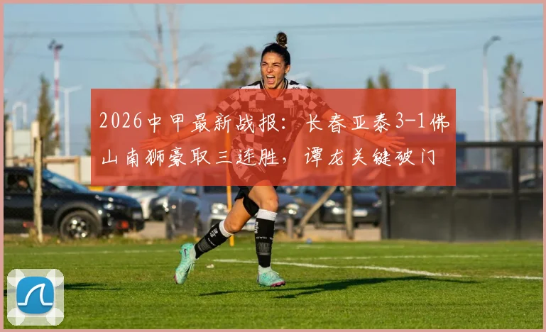 2026中甲最新战报：长春亚泰3-1佛山南狮豪取三连胜，谭龙关键破门，附积分榜与阵容解析