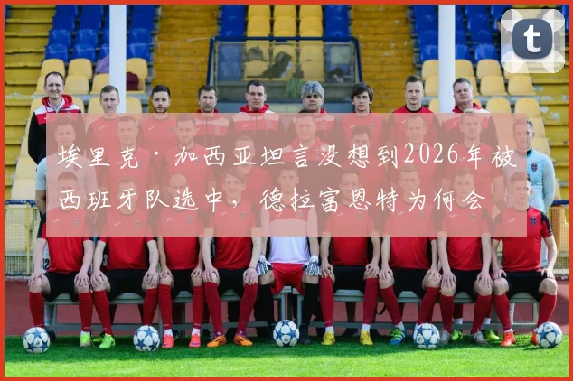 埃里克·加西亚坦言没想到2026年被西班牙队选中，德拉富恩特为何会征召他？球员在赫罗纳表现分析