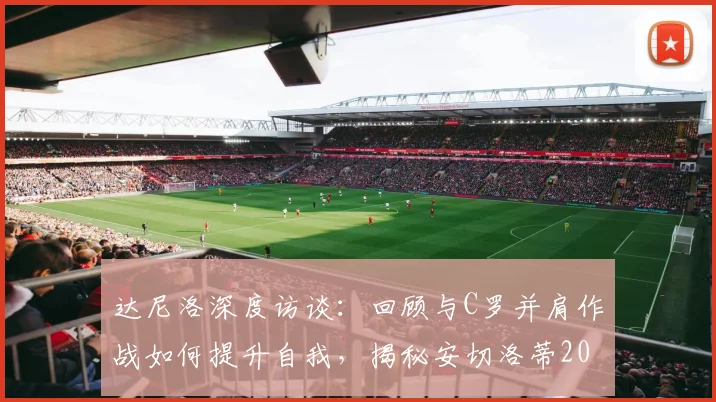 达尼洛深度访谈：回顾与C罗并肩作战如何提升自我，揭秘安切洛蒂2026年谦逊治军的成功之道
