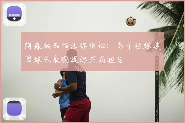 阿森纳面临法律诉讼：乌干达球迷因球队表现提起正式控告
