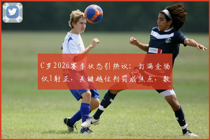 C罗2026赛季状态引热议：打满全场仅1射正，关键越位判罚成焦点，数据背后反映了什么？