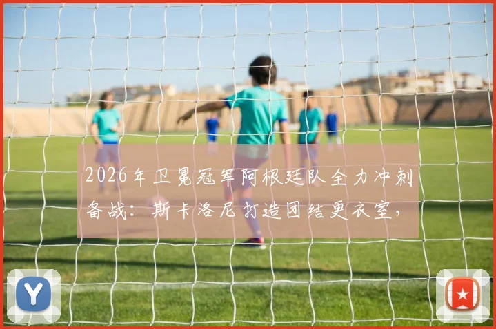 2026年卫冕冠军阿根廷队全力冲刺备战：斯卡洛尼打造团结更衣室，梅西领衔训练状态火热