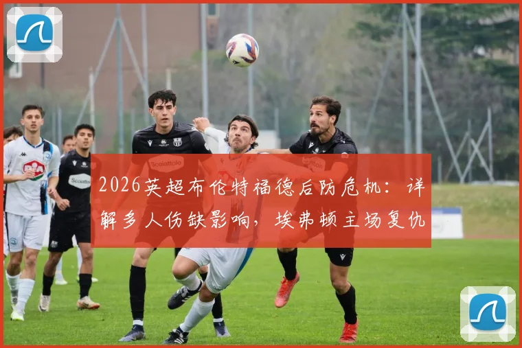 2026英超布伦特福德后防危机：详解多人伤缺影响，埃弗顿主场复仇前景分析
