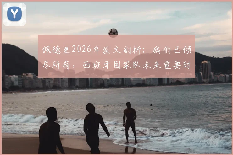 佩德里2026年发文剖析：我们已倾尽所有，西班牙国家队未来重要时刻前瞻与战术展望