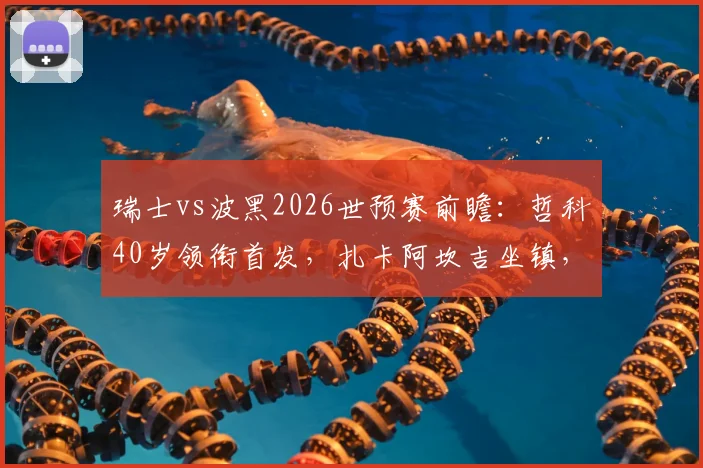 瑞士vs波黑2026世预赛前瞻：哲科40岁领衔首发，扎卡阿坎吉坐镇，恩博洛能否破局？
