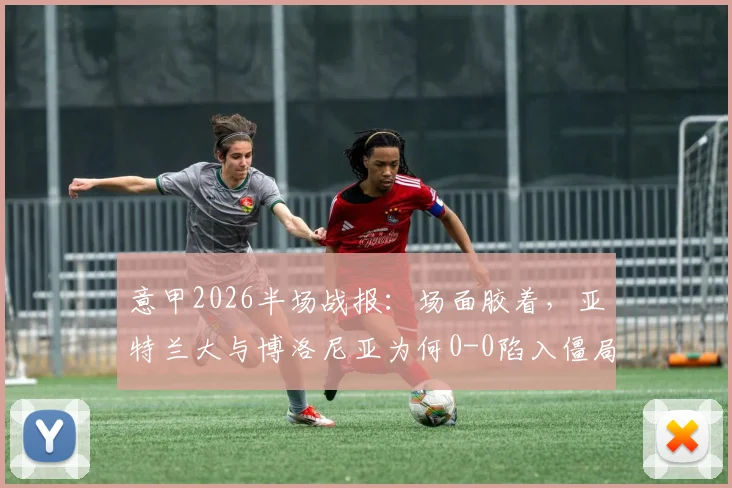 意甲2026半场战报:场面胶着,亚特兰大与博洛尼亚为何0-0陷入僵局?战术解析与球员点评