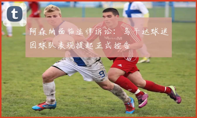 阿森纳面临法律诉讼:乌干达球迷因球队表现提起正式控告