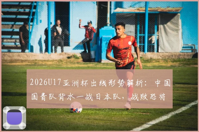2026U17亚洲杯出线形势解析：中国国青队背水一战日本队，战败恐将直接出局，附最新阵容与历史交锋分析